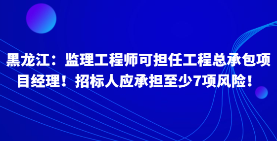 黑龍江：監(jiān)理工程師可擔任工程總承包項目經理！招標人應承擔至少7項風險！