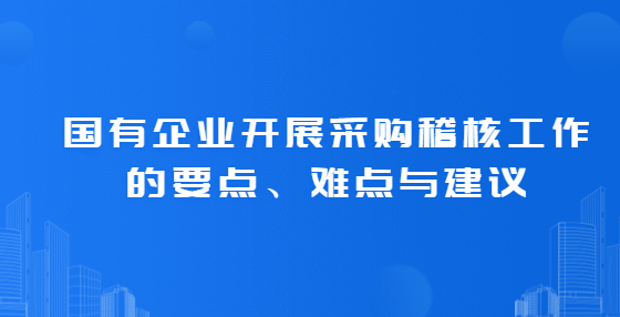國有企業(yè)開展采購稽核工作的要點、難點與建議