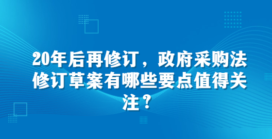 20年后再修訂，政府采購法修訂草案有哪些要點(diǎn)值得關(guān)注？