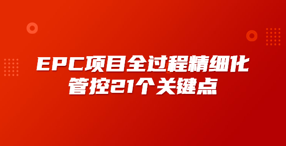 EPC項(xiàng)目全過程精細(xì)化管控21個(gè)關(guān)鍵點(diǎn)