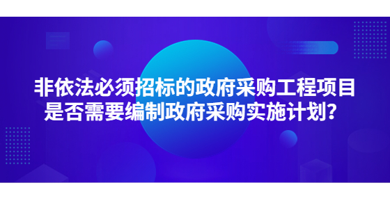 非依法必須招標的政府采購工程項目是否需要編制政府采購實施計劃？
