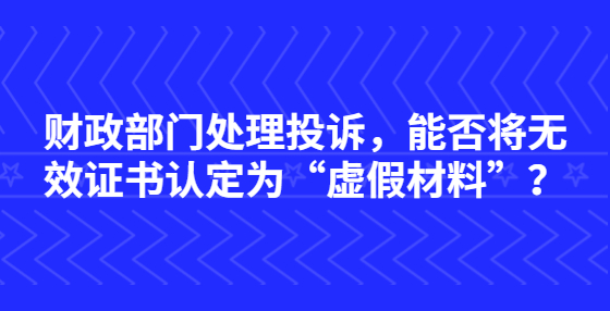財(cái)政部門處理投訴，能否將無(wú)效證書認(rèn)定為“虛假材料”？