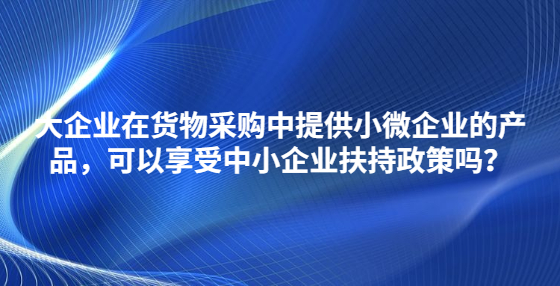 大企業(yè)在貨物采購中提供小微企業(yè)的產(chǎn)品，可以享受中小企業(yè)扶持政策嗎？