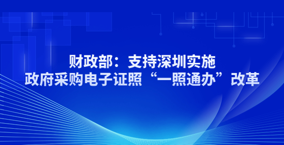 財政部：支持深圳實施政府采購電子證照“一照通辦”改革