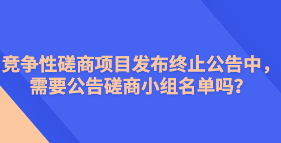 競(jìng)爭(zhēng)性磋商項(xiàng)目發(fā)布終止公告中，需要公告磋商小組名單嗎？