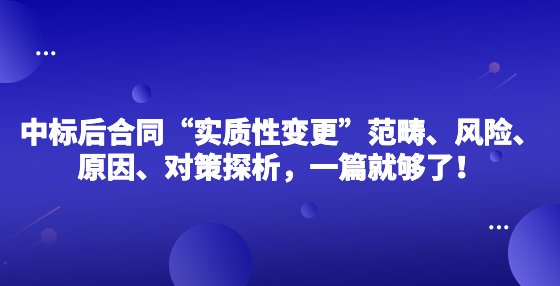 中標(biāo)后合同“實(shí)質(zhì)性變更”范疇、風(fēng)險(xiǎn)、原因、對(duì)策探析，一篇就夠了！