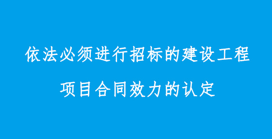 依法必須進(jìn)行招標(biāo)的建設(shè)工程項(xiàng)目合同效力的認(rèn)定