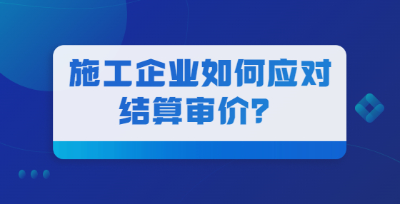 施工企業(yè)如何應(yīng)對結(jié)算審價？