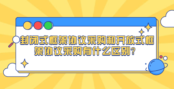 封閉式框架協(xié)議采購(gòu)和開(kāi)放式框架協(xié)議采購(gòu)有什么區(qū)別？
