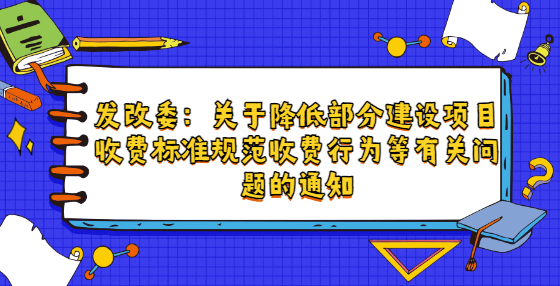 發(fā)改委：關(guān)于降低部分建設(shè)項(xiàng)目收費(fèi)標(biāo)準(zhǔn)規(guī)范收費(fèi)行為等有關(guān)問題的通知