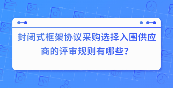 封閉式框架協(xié)議采購(gòu)選擇入圍供應(yīng)商的評(píng)審規(guī)則有哪些？
