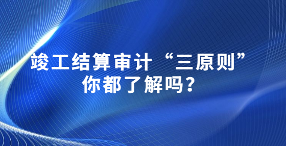 竣工結(jié)算審計“三原則”你都了解嗎？