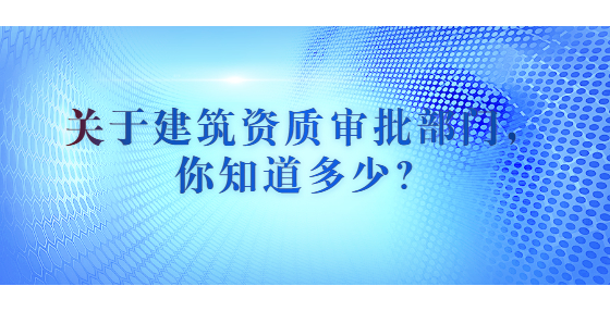 關(guān)于建筑資質(zhì)審批部門，你知道多少？