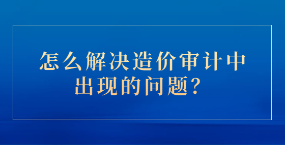 怎么解決造價(jià)審計(jì)中出現(xiàn)的問題？