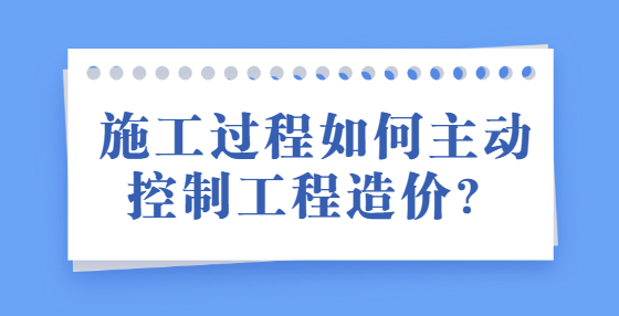 施工過程如何主動控制工程造價？