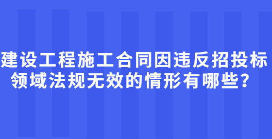 建設(shè)工程施工合同因違反招投標(biāo)領(lǐng)域法規(guī)無(wú)效的情形有哪些？