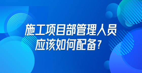 施工項(xiàng)目部管理人員應(yīng)該如何配備？