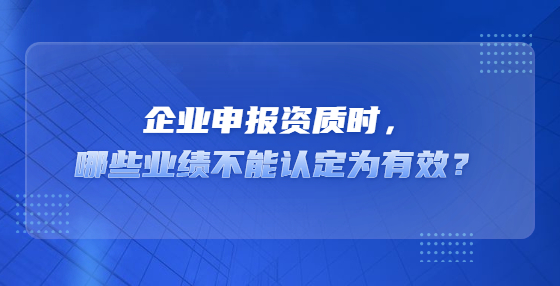 企業(yè)申報(bào)資質(zhì)時(shí)，哪些業(yè)績不能認(rèn)定為有效？