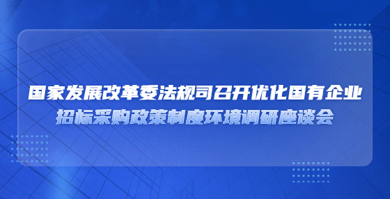 國家發(fā)展改革委法規(guī)司召開優(yōu)化國有企業(yè)?招標(biāo)采購政策制度環(huán)境調(diào)研座談會