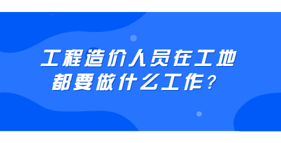 工程造價(jià)人員在工地都要做什么工作？