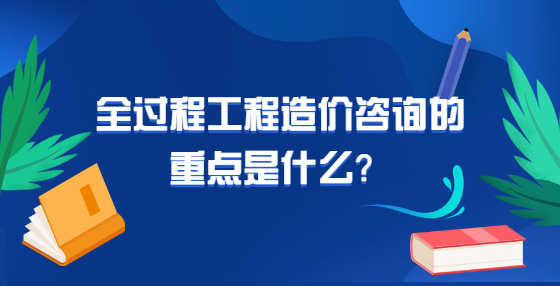 全過(guò)程工程造價(jià)咨詢(xún)的重點(diǎn)是什么？