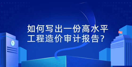 如何寫(xiě)出一份高水平工程造價(jià)審計(jì)報(bào)告？