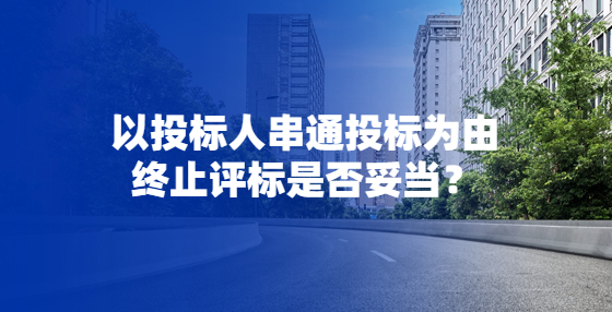以投標(biāo)人串通投標(biāo)為由終止評(píng)標(biāo)是否妥當(dāng)？