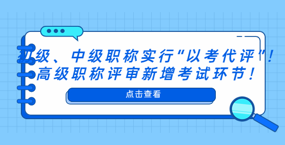 初級、中級職稱實(shí)行“以考代評”！高級職稱評審新增考試環(huán)節(jié)！