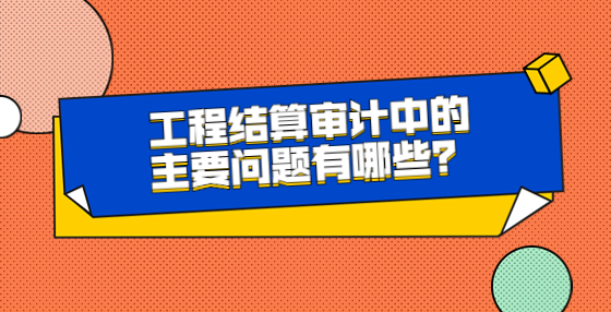 工程結(jié)算審計中的主要問題有哪些？