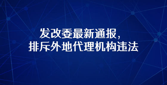 發(fā)改委最新通報，排斥外地代理機構違法