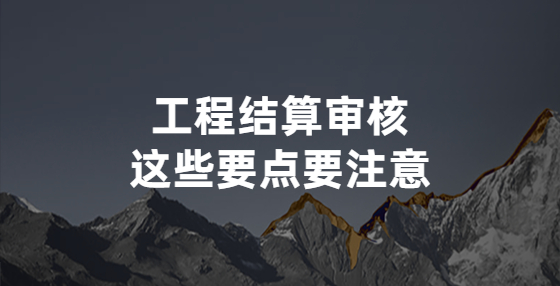工程結(jié)算審核，這些要點要注意
