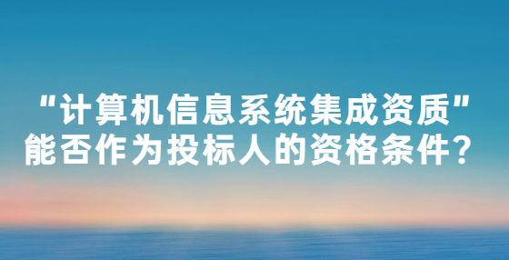“計算機信息系統(tǒng)集成資質(zhì)”能否作為投標人的資格條件？