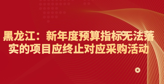 黑龍江：新年度預(yù)算指標(biāo)無法落實的項目應(yīng)終止對應(yīng)采購活動