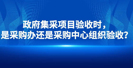政府集采項目驗收時，是采購辦還是采購中心組織驗收？