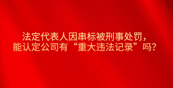 法定代表人因串標(biāo)被刑事處罰，能認(rèn)定公司有“重大違法記錄”嗎？