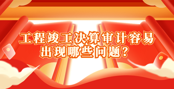 工程竣工決算審計容易出現(xiàn)哪些問題？