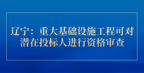 遼寧：重大基礎(chǔ)設(shè)施工程可對潛在投標(biāo)人進(jìn)行資格審查