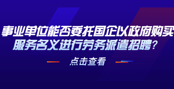 事業(yè)單位能否委托國企以政府購買服務名義進行勞務派遣招聘？