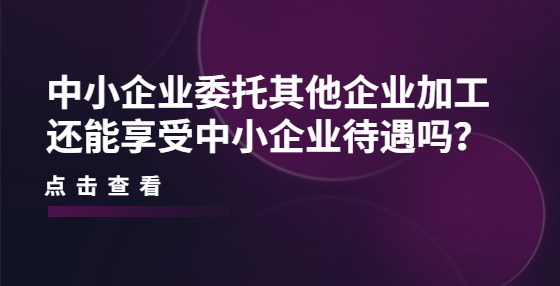 中小企業(yè)委托其他企業(yè)加工還能享受中小企業(yè)待遇嗎？