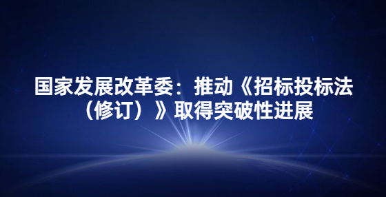 國家發(fā)展改革委：推動《招標投標法（修訂）》取得突破性進展